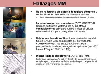 Hallazgos MM No se ha logrado un sistema de registro completo  y confiable del fenómeno de las muertes maternas.  Falta de concordancia de datos entre distintas fuentes oficiales. La coordinación entre lo actores  (APV, COFEPRIS, Comités de Muerte Materna, las ARS)  ofrece contradicciones  sobre los puntos críticos al utilizar criterios distintos para categorizar las causas. Bajo porcentaje de verificaciones  realizadas en MM: fue de 33% en 2007 según datos del proyecto MM-COFEPRIS y del 74% en 2008. Con una baja proporción de medidas de seguridad aplicadas (en 2007 fue de 13% y en 2008 de 11%). Diseño limitado del proyecto  COFEPRIS -MM.  Se limita a la recolección del contenido de las verificaciones y se aplica poco al análisis de factores de riesgo, que permita el diseño de intervenciones necesarias . 