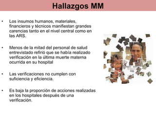 Los insumos humanos, materiales, financieros y técnicos manifiestan grandes carencias tanto en el nivel central como en las ARS.  Menos de la mitad del personal de salud entrevistado refirió que se había realizado verificación en la última muerte materna ocurrida en su hospital Las verificaciones no cumplen con suficiencia y eficiencia.  Es baja la proporción de acciones realizadas en los hospitales después de una verificación .  Hallazgos MM 