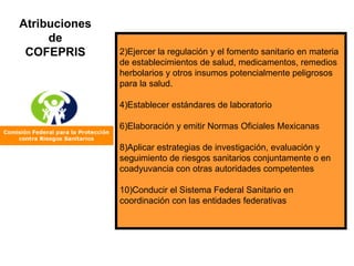 Ejercer la regulación y el fomento sanitario en materia de establecimientos de salud, medicamentos, remedios herbolarios y otros insumos potencialmente peligrosos para la salud. Establecer estándares de laboratorio  Elaboración y emitir Normas Oficiales Mexicanas Aplicar estrategias de investigación, evaluación y seguimiento de riesgos sanitarios conjuntamente o en coadyuvancia con otras autoridades competentes Conducir el Sistema Federal Sanitario en coordinación con las entidades federativas Atribuciones de COFEPRIS 