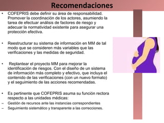 Recomendaciones COFEPRIS debe definir su área de responsabilidad. Promover la coordinación de los actores, asumiendo la tarea de efectuar análisis de factores de riesgo y adecuar la normatividad existente para asegurar una protección efectiva.  Reestructurar su sistema de información en MM de tal modo que se consideren más variables que las verificaciones y las medidas de seguridad.   Replantear el proyecto MM para mejorar la identificación de riesgos. Con el diseño de un sistema de información más completo y efectivo, que incluya el contenido de las verificaciones (con un nuevo formato) y el seguimiento de las acciones recomendadas.  Es pertinente que COFEPRIS asuma su función rectora respecto a las unidades médicas:  Gestión de recursos ante las instancias correspondientes  Seguimiento sistemático y transparente a las correcciones. 