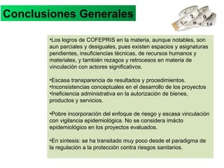 Conclusiones Generales Los logros de COFEPRIS en la materia, aunque notables, son aun parciales y desiguales, pues existen espacios y asignaturas pendientes, insuficiencias técnicas, de recursos humanos y materiales, y también rezagos y retrocesos en materia de vinculación con actores significativos. Escasa transparencia de resultados y procedimientos. Inconsistencias conceptuales en el desarrollo de los proyectos Ineficiencia administrativa en la autorización de bienes, productos y servicios. Pobre incorporación del enfoque de riesgo y escasa vinculación con vigilancia epidemiológica. No se considera imácto epidemiológico en los proyectos evaluados. En síntesis: se ha transitado muy poco desde el paradigma de la regulación a la protección contra riesgos sanitarios.  
