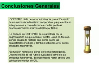 COFEPRIS dista de ser una instancia que actúe dentro de un marco de federalismo cooperativo, ya que entra en antagonismos y contradicciones con las políticas descentralizadoras mismas del Sector Salud. La rectoría de COFEPRIS se ve afectada por la fragmentación en que opera el Sector Salud en México, siendo escasa la rectoría que ejerce sobre las paraestatales médicas y también sobre las ARS de las entidades federativas. Su función rectora se ejerce de forma heterogénea. Depende tanto de los rubros evaluados como de las entidades federativas. Su desempeño rector obtuvo una calificación inferior al 50%. CONCLUSIONES GENERALES Conclusiones Generales 