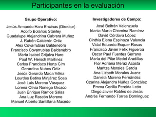 Grupo Operativo: Jesús Armando Haro Encinas (Director) Adolfo Bolaños Stanley Guadalupe Alejandrina Cabrera Muñoz  J. Rubén Calderón Ortiz Alex Covarrubias Baldenebro Francisco Covarrubias Baldenebro María Isabel Grijalva Haro Paul W. Hersch Martínez Carlos Francisco Horta Gim Gerardina Nubes Ortiz Jesús Gerardo Mada Vélez Lourdes Betina Minjárez Sosa José Luis Moreno Vásquez Lorena Olivia Noriega Orozco Juan Enrique Ramos Salas Ana Luz Rascón Moreno Manuel Alberto Santillana Macedo Investigadores de Campo: José Beltrán Valenzuela Idania María Chomina Ramírez David Córdova López Cinthia Elena Espinoza Valencia Vidal Eduardo Esquer Rosas Francisco Javier Félix Figueroa Oscar Paul Fuentes Serrano  María del Pilar Medel Aradillas  Flor Adriana Meraz Acosta Maritza Morales García Ana Lizbeth Morales Juanz Daniela Moreno Fernández Czarina Alejandra Núñez González  Emma Cecilia Pereida León Diego Javier Robles de Jesús Andrés Fernando Torres Domínguez Participantes en la evaluación 