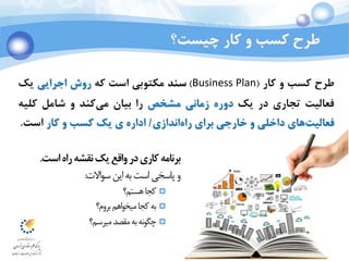 Ali Jahedi
Dec 2015
‫چيست‬ ‫کار‬ ‫و‬ ‫کسب‬ ‫طرح‬‫؟‬
‫است‬‫راه‬‫نقشه‬‫یک‬‫واقع‬‫در‬‫کاری‬‫برنامه‬.
‫االت‬‫و‬‫س‬‫این‬‫به‬‫است‬‫پاسخی‬‫و‬:
‫هستم؟‬‫کجا‬
‫بروم؟‬‫اهم‬‫و‬‫میخ‬‫کجا‬‫به‬
‫میرسم؟‬‫مقصد‬‫به‬‫نه‬‫و‬‫چگ‬
‫طرح‬‫کسب‬‫و‬‫کار‬(Business Plan)‫سند‬‫مكتوبي‬‫است‬‫که‬‫روش‬‫اجرا‬‫ی‬‫ي‬‫یک‬
‫فعاليت‬‫تجاری‬‫در‬‫یک‬‫دوره‬‫زماني‬‫مشخص‬‫را‬‫بيان‬‫کند‬‫مي‬‫و‬‫شامل‬‫کليه‬
‫های‬‫فعاليت‬‫داخلي‬‫و‬‫خارجي‬‫برای‬‫اندازی‬‫راه‬/‫اداره‬‫ی‬‫یک‬‫کسب‬‫و‬‫کار‬‫است‬.
 