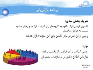 Ali Jahedi
Dec 2015
‫بازاریابی‬ ‫برنامه‬
‫تعریف‬‫بندی‬ ‫بخش‬:
‫مشابه‬ ‫رفتار‬ ‫و‬ ‫نیازها‬ ‫با‬ ‫افراد‬ ‫از‬ ‫هایی‬‫گروه‬ ‫به‬ ‫بالقوه‬ ‫بازار‬ ‫کردن‬ ‫تقسیم‬
‫مختلف‬ ‫عوامل‬ ‫به‬ ‫نسبت‬
‫نیازها‬ ‫این‬ ‫رفع‬ ‫تامین‬ ‫برای‬ ‫تمرکز‬ ‫آن‬ ‫از‬ ‫پس‬ ‫و‬(‫هدف‬ ‫بازار‬)
‫مزایا‬:
‫برنامه‬ ‫اثربخشی‬ ‫افزایش‬ ‫برای‬ ‫کارآمد‬ ‫روشی‬
‫مشتریان‬ ‫نیازهای‬ ‫از‬ ‫تر‬ ‫دقیق‬ ‫اطالع‬ ‫بازاریابی‬
 