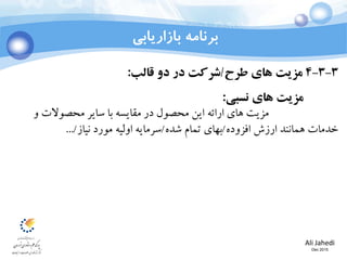 Ali Jahedi
Dec 2015
‫بازاریابی‬ ‫برنامه‬
3-3-4‫طرح‬ ‫های‬ ‫مزیت‬/‫قالب‬ ‫دو‬ ‫در‬ ‫شرکت‬:
‫نسبی‬ ‫های‬ ‫مزیت‬:
‫و‬ ‫محصوالت‬ ‫سایر‬ ‫با‬ ‫مقایسه‬ ‫در‬ ‫محصول‬ ‫این‬ ‫ارائه‬ ‫های‬ ‫مزیت‬
‫افزوده‬ ‫ارزش‬ ‫همانند‬ ‫خدمات‬/‫شده‬ ‫تمام‬ ‫بهای‬/‫نیاز‬ ‫مورد‬ ‫اولیه‬ ‫سرمایه‬.../
 