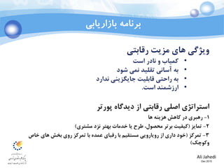 Ali Jahedi
Dec 2015
‫بازاریابی‬ ‫برنامه‬
‫مزیت‬ ‫های‬ ‫ویژگي‬‫رقابتي‬
•‫کمياب‬‫است‬ ‫نادر‬ ‫و‬
•‫شود‬ ‫نمي‬ ‫تقليد‬ ‫آساني‬ ‫به‬
•‫ندارد‬ ‫جایگزیني‬ ‫قابليت‬ ‫راحتي‬ ‫به‬
•‫است‬ ‫ارزشمند‬.
‫استراتژی‬‫رقابتي‬ ‫اصلي‬‫پورتر‬ ‫دیدگاه‬ ‫از‬
1-‫رهبری‬‫ها‬ ‫هزینه‬ ‫کاهش‬ ‫در‬
2-‫تمایز‬(‫مشتری‬ ‫نزد‬ ‫بهتر‬ ‫خدمات‬ ‫یا‬ ‫طرح‬ ،‫محصول‬ ‫برتر‬ ‫کيفيت‬)
3-‫تمرکز‬(‫خاص‬ ‫های‬ ‫بخش‬ ‫روی‬ ‫تمرکز‬ ‫با‬ ‫عمده‬ ‫رقبای‬ ‫با‬ ‫مستقيم‬ ‫رویارویي‬ ‫از‬ ‫داری‬ ‫خود‬
‫وکوچک‬)
 