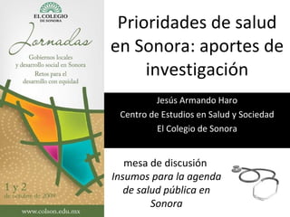 Prioridades de salud en Sonora: aportes de investigación Jesús Armando Haro Centro de Estudios en Salud y Sociedad El Colegio de Sonora mesa de discusión  Insumos para la agenda de salud pública en Sonora 