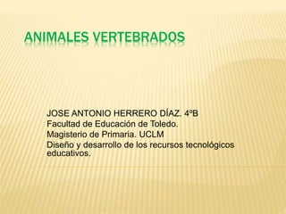 ANIMALES VERTEBRADOS
JOSE ANTONIO HERRERO DÍAZ. 4ºB
Facultad de Educación de Toledo.
Magisterio de Primaria. UCLM
Diseño y desarrollo de los recursos tecnológicos
educativos.
 