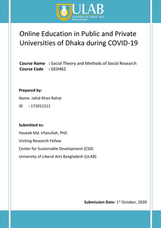 Online Education in Public and Private
Universities of Dhaka during COVID-19
Course Name : Social Theory and Methods of Social Research
Course Code : GED462
Prepared by:
Name: Jahid Khan Rahat
ID : 171011211
Submitted to:
Haseeb Md. Irfanullah, PhD
Visiting Research Fellow
Center for Sustainable Development (CSD)
University of Liberal Arts Bangladesh (ULAB)
Submission Date: 1st October, 2020
 