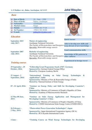 1, F.Malikov str., Baku, Azerbaijan, AZ 1115
Basic
 Date of Birth: 10 – June – 1990
 Place of birth: Oghuz, Azerbaijan
 Nationality: Azerbaijani
 Marital status: Single
 Mobile: +99455 261 77 28
 Tel Number: +99412 563 20 00
 E-mail: jmikayilov@yahoo.com
Education
September 2015
-July 2017:
Master of engineering
Azerbaijan Technical University
The Faculty of Electrotechnics and Energetics
Speciality: Renewable energy sources
September 2007
-July 2011:
Bachelor of engineering
Azerbaijan Technical University
The Faculty of Electrotechnics and Energetics
Speciality: Renewable energy sources
Training courses
29 September - 29
October, 2016:
“Fellowship Grant Programme #neuLAND”, Germany
Sponsored by: German Federal Foreign Office
Hosted by: European Academy Berlin
22 August - 2
September, 2016:
“International Training on Solar Energy Technologies &
Applications”, India
Sponsored by: Ministry of New & Renewable Energy of India
Hosted by: National Institute of Solar Energy
07 - 21 April, 2016: “Seminar on Energy Policy and Shift for Developing Countries”,
China
Sponsored by: Ministry of Commerce of People’s Republic of China
Hosted by: Academy of Macroeconomic Research
12 May-08 June,
2015:
“Seminar on Solar Energy Application and Management for
Developing Countries”, China
Sponsored by: Ministry of Commerce of People’s Republic of China
Hosted by: UNIDO International Solar Energy Centre (UNIDO-ISEC)
26 February -
2 May, 2014:
“Photovoltaic Power Generation Technologies”, Japan
Sponsored by: Japan International Cooperation Agency (JICA)
Hosted by: JICA Kyushu International Centre
4 June - “Training Course on Wind Energy Technologies for Developing
Quick learner
Able to develop new skills and
keep abreast of new knowledge
Good communication skills
Knowledge of life patterns in
other cultures
Experienced in foreign travel
 