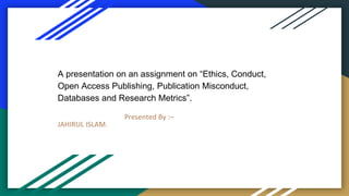 A presentation on an assignment on “Ethics, Conduct,
Open Access Publishing, Publication Misconduct,
Databases and Research Metrics”.
Presented By :–
JAHIRUL ISLAM.
 