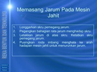 Memasang Jarum Pada Mesin Jahit Longgarkan skru pemegang jarum. Pegangkan bahagian rata jarum menghadap skru. Letakkan jarum di atas skru. Ketatkan skru pemegang jarum. Pusingkan roda imbang menghala ke arah hadapan mesin jahit untuk menurunkan jarum.  