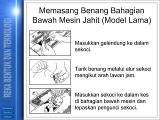 Masukkan gelendung ke dalam sekoci. Tarik benang melalui alur sekoci mengikut arah lawan jam. Masukkan sekoci ke dalam kes di bahagian bawah mesin dan lepaskan pengunci sekoci. Memasang Benang Bahagian Bawah Mesin Jahit (Model Lama) 