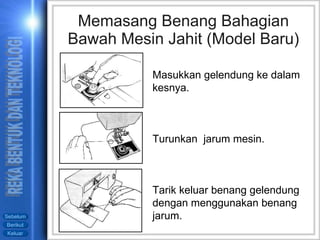 Memasang Benang Bahagian Bawah Mesin Jahit (Model Baru) Masukkan gelendung ke dalam kesnya. Turunkan  jarum mesin. Tarik keluar benang gelendung dengan menggunakan benang jarum. 