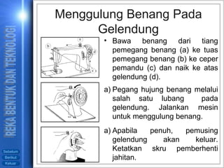 Pegang hujung benang melalui salah satu lubang  pada gelendung. Jalankan mesin untuk menggulung benang. Apabila penuh, pemusing gelendung akan keluar. Ketatkan skru pemberhenti jahitan. Menggulung Benang Pada Gelendung Bawa benang dari tiang pemegang benang (a) ke tuas pemegang benang (b) ke ceper pemandu (c) dan naik ke atas gelendung (d). 