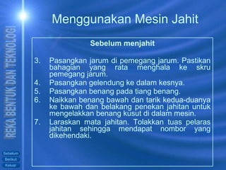 Sebelum menjahit Pasangkan jarum di pemegang jarum. Pastikan bahagian yang rata menghala ke skru pemegang jarum. Pasangkan gelendung ke dalam kesnya. Pasangkan benang pada tiang benang. Naikkan benang bawah dan tarik kedua-duanya ke bawah dan belakang penekan jahitan untuk mengelakkan benang kusut di dalam mesin. Laraskan mata jahitan. Tolakkan tuas pelaras jahitan sehingga mendapat nombor yang dikehendaki. Menggunakan Mesin Jahit 