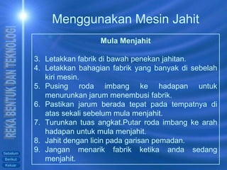 Mula Menjahit Letakkan fabrik di bawah penekan jahitan. Letakkan bahagian fabrik yang banyak di sebelah kiri mesin. Pusing roda imbang ke hadapan untuk menurunkan jarum menembusi fabrik. Pastikan jarum berada tepat pada tempatnya di atas sekali sebelum mula menjahit. Turunkan tuas angkat.Putar roda imbang ke arah hadapan untuk mula menjahit. Jahit dengan licin pada garisan pemadan.  Jangan menarik fabrik ketika anda sedang menjahit. Menggunakan Mesin Jahit 