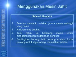 Selesai Menjahit Selepas menjahit, naikkan jarum mesin setinggi yang boleh. Naikkan tuas angkat. Tarik fabrik ke belakang mesin untuk mengelakkan jarum daripada bengkok. Guntingkan benang lebih kurang 4 atau 5 cm panjang untuk diguna bagi mematikan jahitan. Menggunakan Mesin Jahit 