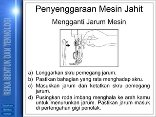Mengganti Jarum Mesin Longgarkan skru pemegang jarum. Pastikan bahagian yang rata menghadap skru. Masukkan jarum dan ketatkan skru pemegang jarum. Pusingkan roda imbang menghala ke arah kamu untuk menurunkan jarum. Pastikan jarum masuk di pertengahan gigi penolak. Penyenggaraan Mesin Jahit a b c 