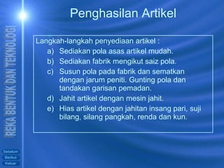 Langkah-langkah penyediaan artikel : Sediakan pola asas artikel mudah. Sediakan fabrik mengikut saiz pola. Susun pola pada fabrik dan sematkan dengan jarum peniti. Gunting pola dan tandakan garisan pemadan. Jahit artikel dengan mesin jahit. Hias artikel dengan jahitan insang pari, suji bilang, silang pangkah, renda dan kun. Penghasilan Artikel 