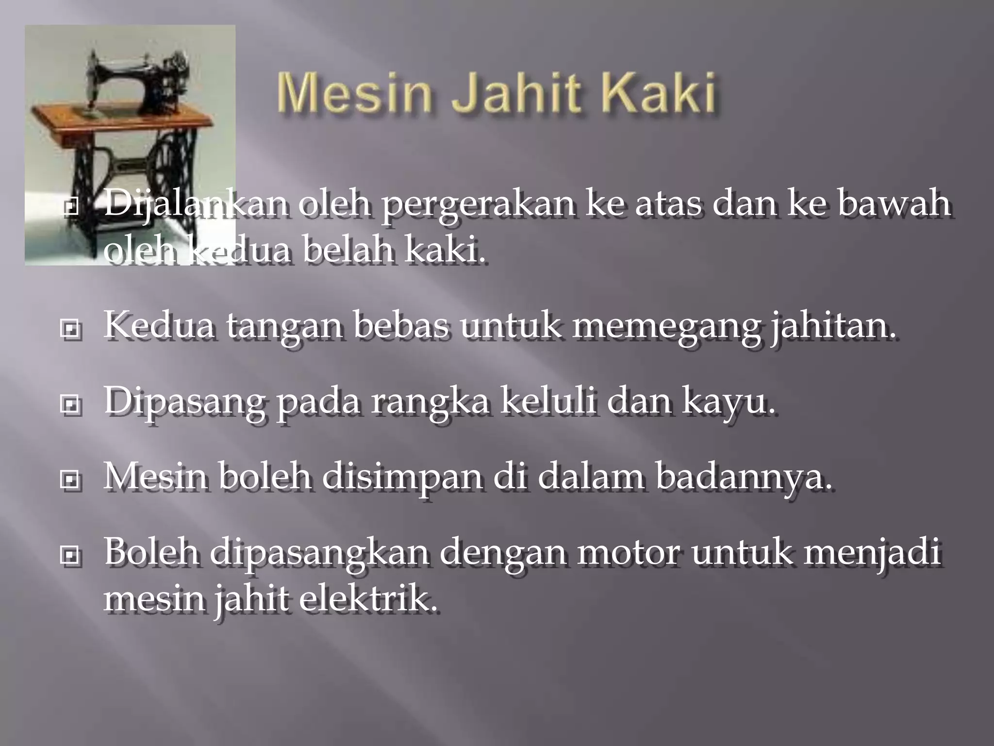    Dijalankan oleh pergerakan ke atas dan ke bawah
    oleh kedua belah kaki.
   Kedua tangan bebas untuk memegang jahitan.
   Dipasang pada rangka keluli dan kayu.
   Mesin boleh disimpan di dalam badannya.
   Boleh dipasangkan dengan motor untuk menjadi
    mesin jahit elektrik.
 