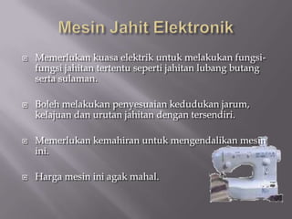    Memerlukan kuasa elektrik untuk melakukan fungsi-
    fungsi jahitan tertentu seperti jahitan lubang butang
    serta sulaman.

   Boleh melakukan penyesuaian kedudukan jarum,
    kelajuan dan urutan jahitan dengan tersendiri.

   Memerlukan kemahiran untuk mengendalikan mesin
    ini.

   Harga mesin ini agak mahal.
 