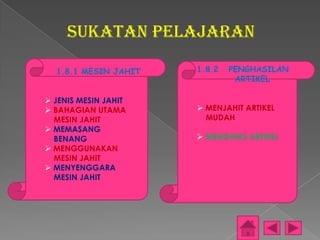 SUKATAN PELAJARAN

  1.8.1 MESIN JAHIT   1.8.2   PENGHASILAN
                               ARTIKEL

 JENIS MESIN JAHIT
 BAHAGIAN UTAMA       MENJAHIT ARTIKEL
  MESIN JAHIT           MUDAH
 MEMASANG
  BENANG               MENGHIAS ARTIKEL
 MENGGUNAKAN
  MESIN JAHIT
 MENYENGGARA
  MESIN JAHIT
 