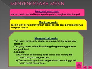 Mengganti jarum mesin
Jarum mesin perlu ditukar apabila patah, bengkok atau tumpul


                         Meminyak mesin
Mesin jahit perlu diminyakkan sekali-sekala agar pergerakkannya
berjalan lancar



                       Mengganti tali mesin
 - Tali mesin jahit perlu ditukar sekiranya tali itu putus atau
   longgar.
 - Tali yang putus boleh disambung dengan menggunakan
   cangkuk besi.
 - Langkah :
    a) Cucukkan dua lubang pada kedua-dua hujung tali
        mesin dengan cangkuk besi.
    b) Tekankan dengan kuat cangkuk besi itu sehingga tali
        mesin dapat bercantum .
 