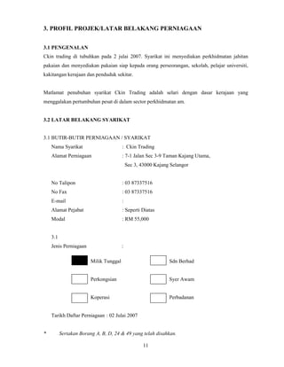 3. PROFIL PROJEK/LATAR BELAKANG PERNIAGAAN 
3.1 PENGENALAN 
Ckin trading di tubuhkan pada 2 julai 2007. Syarikat ini menyediakan perkhidmatan jahitan 
pakaian dan menyediakan pakaian siap kepada orang perseorangan, sekolah, pelajar universiti, 
kakitangan kerajaan dan penduduk sekitar. 
Matlamat penubuhan syarikat Ckin Trading adalah selari dengan dasar kerajaan yang 
menggalakan pertumbuhan pesat di dalam sector perkhidmatan am. 
11 
3.2 LATAR BELAKANG SYARIKAT 
3.1 BUTIR-BUTIR PERNIAGAAN / SYARIKAT 
Nama Syarikat : Ckin Trading 
Alamat Perniagaan : 7-1 Jalan Sec 3-9 Taman Kajang Utama, 
Sec 3, 43000 Kajang Selangor 
No Talipon : 03 87337516 
No Fax : 03 87337516 
E-mail : 
Alamat Pejabat : Seperti Diatas 
Modal : RM 55,000 
3.1 
Jenis Perniagaan : 
Milik Tunggal Sdn Berhad 
Perkongsian Syer Awam 
Koperasi Perbadanan 
Tarikh Daftar Perniagaan : 02 Julai 2007 
* Sertakan Borang A, B, D, 24 & 49 yang telah disahkan. 
 