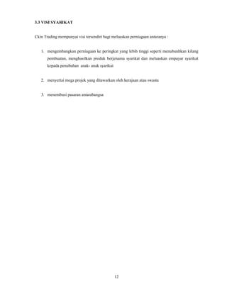 12 
3.3 VISI SYARIKAT 
Ckin Trading mempunyai visi tersendiri bagi meluaskan perniagaan antaranya : 
1. mengembangkan perniagaan ke peringkat yang lebih tinggi seperti menubunhkan kilang 
pembuatan, menghasilkan produk berjenama syarikat dan meluaskan empayar syarikat 
kepada penubuhan anak- anak syarikat 
2. menyertai mega projek yang ditawarkan oleh kerajaan atau swasta 
3. menembusi pasaran antarabangsa 
 