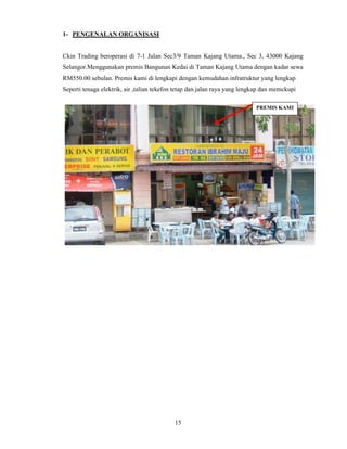 15 
1- PENGENALAN ORGANISASI 
Ckin Trading beroperasi di 7-1 Jalan Sec3/9 Taman Kajang Utama., Sec 3, 43000 Kajang 
Selangor.Menggunakan premis Bangunan Kedai di Taman Kajang Utama dengan kadar sewa 
RM550.00 sebulan. Premis kami di lengkapi dengan kemudahan infratruktur yang lengkap 
Seperti tenaga elektrik, air ,talian tekefon tetap dan jalan raya yang lengkap dan memckupi 
PREMIS KAMI 
 