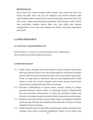 PENGENALAN 
Kami menjual dan menerima tempahan jahitan pakaian wanita seperti baju blaus, baju 
kurung, baju jubah, seluar, skirt, kain, dan sebagainya. Juga menerima tempahan pukal 
seperti tempahan pakaian seragam dan lain- lain.Ckintrading juga menawarkan konsep “fast 
tailor services’ dimana waktu perniagaan beroperasidari 9 pagi sehingga 9 malam. Dimana 
firma menyediakan tempahan pakaian dalam masa yang singkat demi kepuasan 
pelanggan.Harga services firma amat berpatutan dan berdaya saing tanpa mengenepikan 
aspek kualiti. 
23 
6. ASPEK PEMASARAN 
6.1 KAWASAN / LOKASI PERNIAGAAN 
Premis beralamat 7-1 Jalan Sec 3/9 Taman Kajang Utama, Sec 3, 43000 Kajang. 
Sila lihat rajah di bawah untuk rujukkan lokasi premis. 
6.1 POTENSI PASARAN 
6.1.1 Produk sulaman merupakan item hiasan (decorative) untuk masyarakat moden hariini 
dalam gaya sporting & fashion wear yang semakin popular di seluruh dunia di kalangan 
generasi muda bagi tujuan menunjukan personality, kelas, fesyen pakaian yang popular. 
Produk ini sangat popular di dalamarena sukan dan media pengiklan jualan. Produk 
sulaman ini tidak akan menjadi ketinggalan zaman kerana tersangat banyak bentuk 
rekaan sulaman yang dapat di hasilkan oleh mesin berkenaan 
6.1.2 Perusahaan initerbuktiberjaya di pasaran dengan wujudnya sekarang ini pelbagai 
perusahaan berkaiatan senireka sulaman di meratatempat terutamya di Bandar-bandar 
besar dan pecan-pekan sekitarnya.ianya di sokong oleh permintaan tempatan yang 
berterusan selari dengan kemajuan masyarakat Malaysia yangsemakin pesat berkembang 
6.1.3 Kebanyakan permintaan daripada golongan badan kerajaan memandangkan kedudukan 
premisyang agak berdekatan serta mempunyai tapak jualan tetap di Putrajaya iaitu pusat 
pentadbiran kerajaan persekutuan. 
6.1.4 Adalah dijangkakan pemohon akan dapat menarikpelanggan sediaada sekarangini kerana 
sebahagian besar darinya memerlukan perkhidmatan sulaman di atas pakaian yang 
 