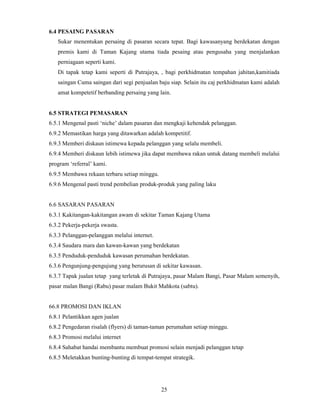 25 
6.4 PESAING PASARAN 
Sukar menentukan persaing di pasaran secara tepat. Bagi kawasanyang berdekatan dengan 
premis kami di Taman Kajang utama tiada pesaing atau pengusaha yang menjalankan 
perniagaan seperti kami. 
Di tapak tetap kami seperti di Putrajaya, , bagi perkhidmatan tempahan jahitan,kamitiada 
saingan Cuma saingan dari segi penjualan baju siap. Selain itu caj perkhidmatan kami adalah 
amat kompetetif berbanding persaing yang lain. 
6.5 STRATEGI PEMASARAN 
6.5.1 Mengenal pasti ‘niche’ dalam pasaran dan mengkaji kehendak pelanggan. 
6.9.2 Memastikan harga yang ditawarkan adalah kompetitif. 
6.9.3 Memberi diskaun istimewa kepada pelanggan yang selalu membeli. 
6.9.4 Memberi diskaun lebih istimewa jika dapat membawa rakan untuk datang membeli melalui 
program ‘referral’ kami. 
6.9.5 Membawa rekaan terbaru setiap minggu. 
6.9.6 Mengenal pasti trend pembelian produk-produk yang paling laku 
6.6 SASARAN PASARAN 
6.3.1 Kakitangan-kakitangan awam di sekitar Taman Kajang Utama 
6.3.2 Pekerja-pekerja swasta. 
6.3.3 Pelanggan-pelanggan melalui internet. 
6.3.4 Saudara mara dan kawan-kawan yang berdekatan 
6.3.5 Penduduk-penduduk kawasan perumahan berdekatan. 
6.3.6 Pengunjung-pengujung yang berurusan di sekitar kawasan. 
6.3.7 Tapak jualan tetap yang terletak di Putrajaya, pasar Malam Bangi, Pasar Malam semenyih, 
pasar malan Bangi (Rabu) pasar malam Bukit Mahkota (sabtu). 
66.8 PROMOSI DAN IKLAN 
6.8.1 Pelantikkan agen jualan 
6.8.2 Pengedaran risalah (flyers) di taman-taman perumahan setiap minggu. 
6.8.3 Promosi melalui internet 
6.8.4 Sahabat handai membantu membuat promosi selain menjadi pelanggan tetap 
6.8.5 Meletakkan bunting-bunting di tempat-tempat strategik. 
 