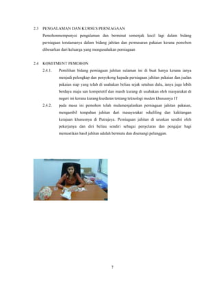 2.3 PENGALAMAN DAN KURSUS PERNIAGAAN 
Pemohonmempunyai pengalaman dan berminat semenjak kecil lagi dalam bidang 
perniagaan terutamanya dalam bidang jahitan dan permasaran pakaian kerana pemohon 
dibesarkan dari keluarga yang mengusahakan perniagaan 
7 
2.4 KOMITMENT PEMOHON 
2.4.1. Pemilihan bidang perniagaan jahitan sulaman ini di buat hanya kerana ianya 
menjadi pelengkap dan penyokong kepada perniagaan jahitan pakaian dan jualan 
pakaian siap yang telah di usahakan beliau sejak setahun dulu, ianya juga lebih 
berdaya maju san kompetetif dan masih kurang di usahakan oleh masyarakat di 
negeri ini kerana kurang ksedaran tentang teknologi moden khususnya IT 
2.4.2. pada masa ini pemohon telah mulamenjalankan perniagaan jahitan pakaian, 
mengambil tempahan jahitan dari masayarakat sekeliling dan kakitangan 
kerajaan khususnya di Putrajaya. Perniagaan jahitan di uruskan sendiri oleh 
pekerjanya dan diri beliau sendiri sebagai penyelaras dan pengajar bagi 
memastikan hasil jahitan adalah bermutu dan disenangi pelanggan. 
 