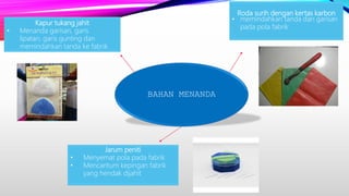 BAHAN MENANDA
Roda surih dengan kertas karbon
• memindahkan tanda dan garisan
pada pola fabrik
Jarum peniti
• Menyemat pola pada fabrik
• Mencantum kepingan fabrik
yang hendak dijahit
Kapur tukang jahit
• Menanda garisan, garis
lipatan, garis gunting dan
memindahkan tanda ke fabrik
 