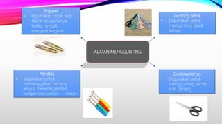 ALATAN MENGGUNTING
Gunting fabrik
• Digunakan untuk
mengunting fabrik
sahaja
Gunting kertas
• Digunakan untuk
menggunting kertas
dan benang
Snipper
• digunakan untuk snip
fabrik terutamanya
ketika hendak
menjahit lengkuk
Penetas
• digunakan untuk
menanggalkan benang
jelujur, menetas jahitan
tangan dan jahitan mesin
 
