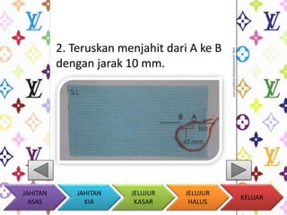 2. Teruskan menjahit dari A ke B 
dengan jarak 10 mm. 
KELUAR 
JAHITAN 
KIA 
JELUJUR 
KASAR 
JELUJUR 
HALUS 
JAHITAN 
ASAS 
 
