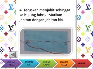 4. Teruskan menjahit sehingga 
ke hujung fabrik. Matikan 
jahitan dengan jahitan kia. 
KELUAR 
JAHITAN 
KIA 
JELUJUR 
KASAR 
JELUJUR 
HALUS 
JAHITAN 
ASAS 
 