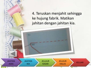4. Teruskan menjahit sehingga 
ke hujung fabrik. Matikan 
jahitan dengan jahitan kia. 
KELUAR 
JAHITAN 
KIA 
JELUJUR 
KASAR 
JELUJUR 
HALUS 
JAHITAN 
ASAS 
