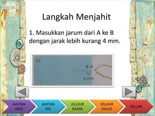 Langkah Menjahit 
1. Masukkan jarum dari A ke B 
dengan jarak lebih kurang 4 mm. 
KELUAR 
JAHITAN 
KIA 
JELUJUR 
KASAR 
JELUJUR 
HALUS 
JAHITAN 
ASAS 
 