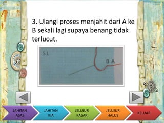 3. Ulangi proses menjahit dari A ke 
B sekali lagi supaya benang tidak 
terlucut. 
KELUAR 
JAHITAN 
KIA 
JELUJUR 
KASAR 
JELUJUR 
HALUS 
JAHITAN 
ASAS 
 