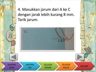 4. Masukkan jarum dari A ke C 
dengan jarak lebih kurang 8 mm. 
Tarik jarum. 
KELUAR 
JAHITAN 
KIA 
JELUJUR 
KASAR 
JELUJUR 
HALUS 
JAHITAN 
ASAS 
 