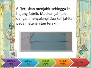 6. Teruskan menjahit sehingga ke 
hujung fabrik. Matikan jahitan 
dengan mengulangi dua kali jahitan 
pada mata jahitan terakhir. 
KELUAR 
JAHITAN 
KIA 
JELUJUR 
KASAR 
JELUJUR 
HALUS 
JAHITAN 
ASAS 
 