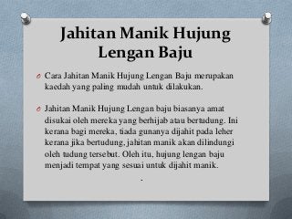 Jahitan Manik Hujung
           Lengan Baju
O Cara Jahitan Manik Hujung Lengan Baju merupakan
  kaedah yang paling mudah untuk dilakukan.

O Jahitan Manik Hujung Lengan baju biasanya amat
  disukai oleh mereka yang berhijab atau bertudung. Ini
  kerana bagi mereka, tiada gunanya dijahit pada leher
  kerana jika bertudung, jahitan manik akan dilindungi
  oleh tudung tersebut. Oleh itu, hujung lengan baju
  menjadi tempat yang sesuai untuk dijahit manik.
                             .
 