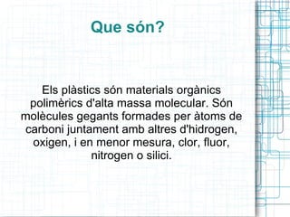 Que són? Els plàstics són materials orgànics polimèrics d'alta massa molecular. Són molècules gegants formades per àtoms de carboni juntament amb altres d'hidrogen, oxigen, i en menor mesura, clor, fluor, nitrogen o silici. 