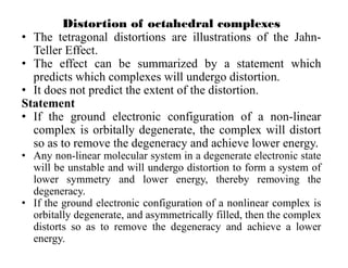 Distortion of octahedral complexes
• The tetragonal distortions are illustrations of the Jahn-
Teller Effect.
• The effect can be summarized by a statement which
predicts which complexes will undergo distortion.
• It does not predict the extent of the distortion.
Statement
• If the ground electronic configuration of a non-linear
complex is orbitally degenerate, the complex will distort
so as to remove the degeneracy and achieve lower energy.
• Any non-linear molecular system in a degenerate electronic state
will be unstable and will undergo distortion to form a system of
lower symmetry and lower energy, thereby removing the
degeneracy.
• If the ground electronic configuration of a nonlinear complex is
orbitally degenerate, and asymmetrically filled, then the complex
distorts so as to remove the degeneracy and achieve a lower
energy.
 