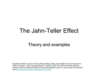 The Jahn-Teller Effect
Theory and examples
Created by Adam R. Johnson, Harvey Mudd College (adam_johnson@hmc.edu) and posted on
VIPEr on August 7, 2020. Copyright Adam R. Johnson, 2020. This work is licensed under the
Creative Commons Attribution-NonCommercial-ShareAlike License. To view a copy of this license
visit http://creativecommons.org/licenses/by-nc-sa/4.0/
 