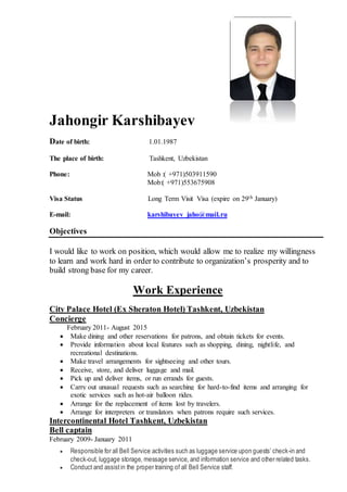 Jahongir Karshibayev
Date of birth: 1.01.1987
The place of birth: Tashkent, Uzbekistan
Phone: Mob :( +971)503911590
Mob:( +971)553675908
Visa Status Long Term Visit Visa (expire on 29th January)
E-mail: karshibayev_jaho@mail.ru
Objectives
I would like to work on position, which would allow me to realize my willingness
to learn and work hard in order to contribute to organization’s prosperity and to
build strong base for my career.
Work Experience
City Palace Hotel (Ex Sheraton Hotel) Tashkent, Uzbekistan
Concierge
February 2011- August 2015
 Make dining and other reservations for patrons, and obtain tickets for events.
 Provide information about local features such as shopping, dining, nightlife, and
recreational destinations.
 Make travel arrangements for sightseeing and other tours.
 Receive, store, and deliver luggage and mail.
 Pick up and deliver items, or run errands for guests.
 Carry out unusual requests such as searching for hard-to-find items and arranging for
exotic services such as hot-air balloon rides.
 Arrange for the replacement of items lost by travelers.
 Arrange for interpreters or translators when patrons require such services.
Intercontinental Hotel Tashkent, Uzbekistan
Bell captain
February 2009- January 2011
 Responsible for all Bell Service activities such as luggage service upon guests’ check-in and
check-out, luggage storage, message service, and information service and other related tasks.
 Conduct and assistin the proper training of all Bell Service staff.
 