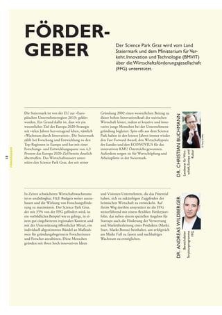 und Visionen Unternehmen, die das Potential
haben, sich zu zukünftigen Zugpferden der
heimischen Wirtschaft zu entwickeln. Auf
ihrem Weg dorthin unterstützt sie die FFG
weiterführend mit einem flexiblen Förderportfolio, das neben einem speziellen Angebot für
Startups auch die Förderung der Verwertung
und Marktüberleitung eines Produktes (Markt.
Start, Markt.Bonus) beinhaltet, um erfolgreich
am Markt Fuß zu fassen und nachhaltiges
Wachstum zu ermöglichen.

© Foto Schiffer

In Zeiten schwächeren Wirtschaftswachstums
ist es unabdingbar, F&E Budgets weiter auszubauen und die Wirkung von Forschungsförderung zu maximieren. Der Science Park Graz,
der mit 35% von der FFG gefördert wird, ist
ein vorbildliches Beispiel wie es gelingt, in einem gut eingebetteten regionalen Kontext und
mit der Unterstützung öffentlicher Mittel, ein
individuell abgestimmtes Bündel an Maßnahmen für gründungsbegeisterte Forscherinnen
und Forscher anzubieten. Diese Menschen
gründen mit ihren hoch innovativen Ideen

Landesrat für Wirtschaft, Europa und
Kultur

Gründung 2002 einen wesentlichen Beitrag zu
dieser hohen Innovationskraft der steirischen
Wirtschaft leistet, indem er kreative und innovative junge Menschen bei der Unternehmensgründung begleitet. Spin-offs aus dem Science
Park haben in den letzten Jahren immer wieder
den Fast Forward Award, den Wirtschaftspreis
des Landes und den ECONOVIUS für das
innovativste KMU Österreichs gewonnen.
Außerdem sorgen sie für Wertschöpfung und
Arbeitsplätze in der Steiermark.

Bereichsleiter
Strukturprogramme
FFG

Die Steiermark ist von der EU zur »Europäischen Unternehmerregion 2013« gekürt
worden. Ein Grund dafür ist, dass wir ein
wesentliches Ziel der Europa 2020-Strategie
seit vielen Jahren hervorragend leben, nämlich
»Wachstum durch Innovation«. Die Steiermark
zählt bei Forschung und Entwicklung zu den
Top-Regionen in Europa und hat mit einer
Forschungs- und Entwicklungsquote von 4,3
Prozent das Europa 2020-Ziel bereits deutlich
übertroffen. Das Wirtschaftsressort unterstützt den Science Park Graz, der seit seiner

Dr. Christian Buchmann

Der Science Park Graz wird vom Land
Steiermark und dem Ministerium für Verkehr, Innovation und Technologie (BMVIT)
über die Wirtschaftsförderungsgesellschaft
(FFG) unterstützt.

Dr. Andreas Wildberger

10

fördergeber

Förder­
geber

 